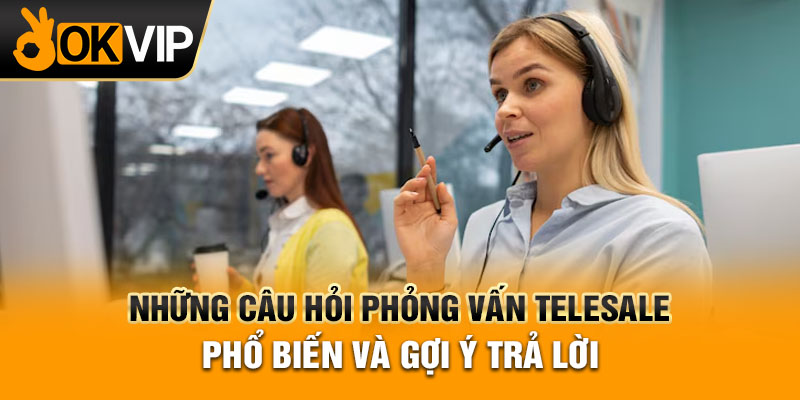 Những Câu Hỏi Phỏng Vấn Telesale Phổ Biến Và Gợi Ý Trả Lời