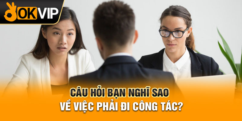 Câu hỏi bạn nghĩ sao về việc phải đi công tác?