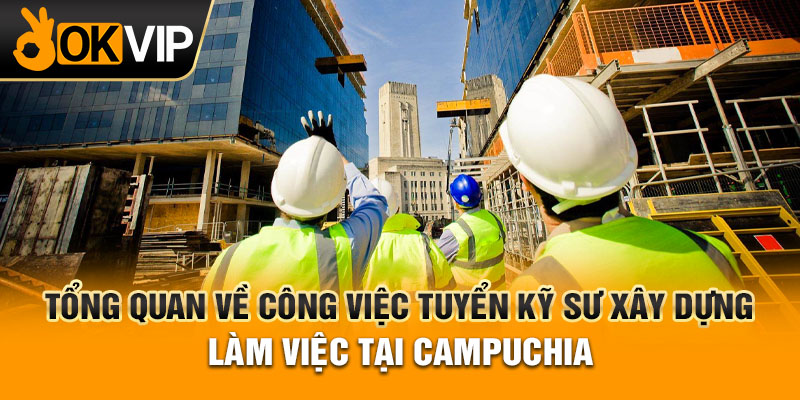 Tổng quan về công việc tuyển kỹ sư xây dựng làm việc tại Campuchia