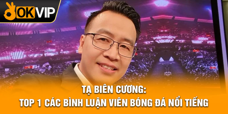 Tạ Biên Cương: Top 1 các bình luận viên bóng đá nổi tiếng